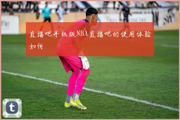 直播吧手机版NBA直播吧的使用体验如何