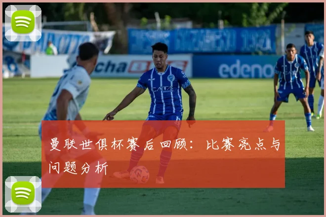 曼联世俱杯赛后回顾：比赛亮点与问题分析