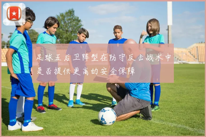 足球五后卫阵型在防守反击战术中是否提供更高的安全保障